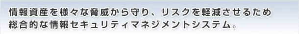 情報資産を様々な脅威から守り、リスクを軽減させるため総合的な情報セキュリティマネジメントシステム